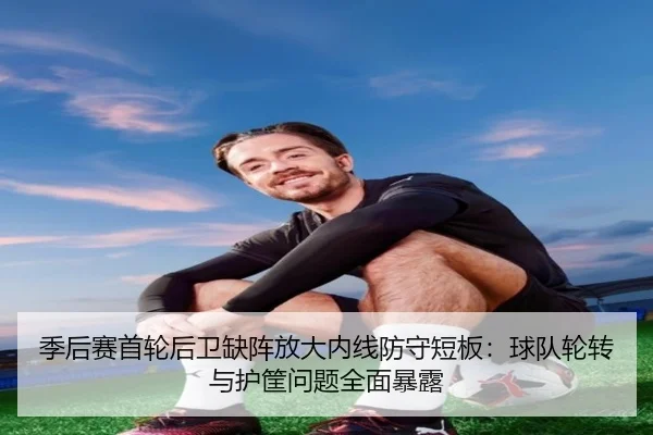 季后赛首轮后卫缺阵放大内线防守短板：球队轮转与护筐问题全面暴露